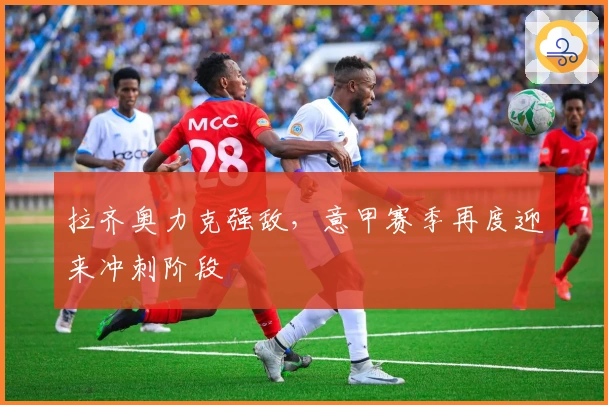 拉齐奥力克强敌，意甲赛季再度迎来冲刺阶段