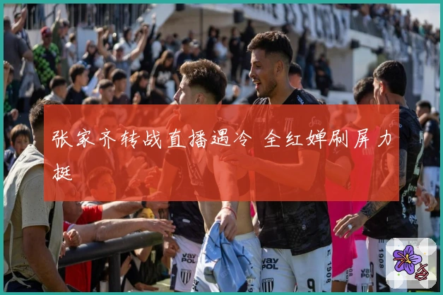 张家齐转战直播遇冷 全红婵刷屏力挺