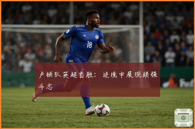 卢顿队英超首胜：逆境中展现顽强斗志