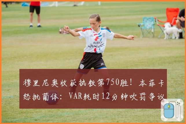 穆里尼奥收获执教第750胜！本菲卡怒批葡体：VAR耗时12分钟吹罚争议点球