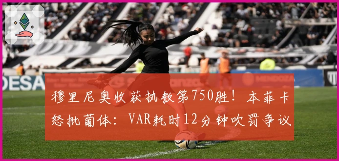 穆里尼奥收获执教第750胜！本菲卡怒批葡体：VAR耗时12分钟吹罚争议点球