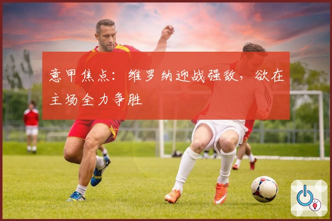 意甲焦点：维罗纳迎战强敌，欲在主场全力争胜