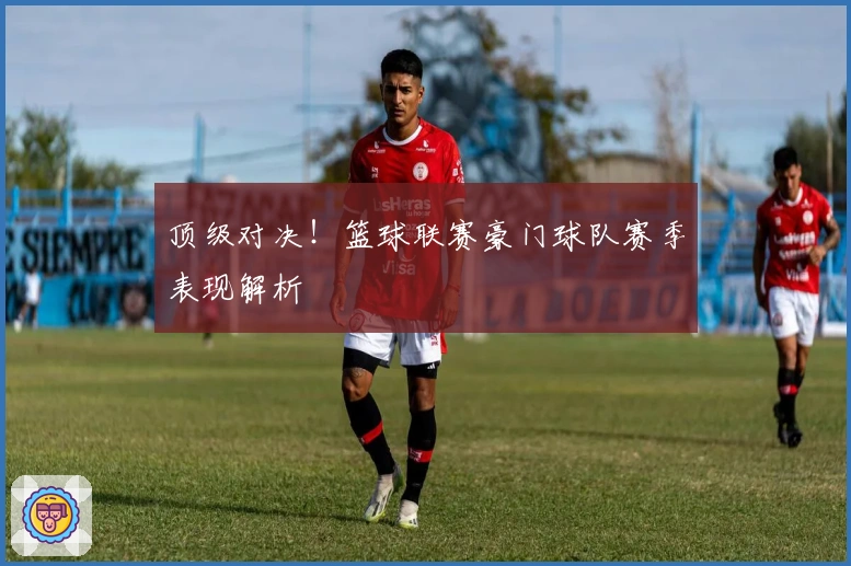 顶级对决！篮球联赛豪门球队赛季表现解析