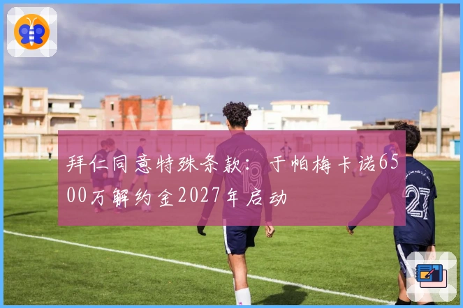 拜仁同意特殊条款：于帕梅卡诺6500万解约金2027年启动