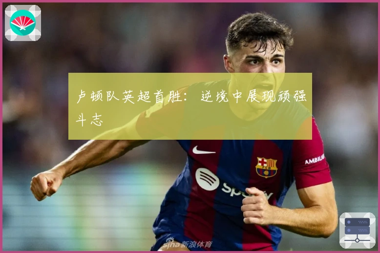 卢顿队英超首胜：逆境中展现顽强斗志