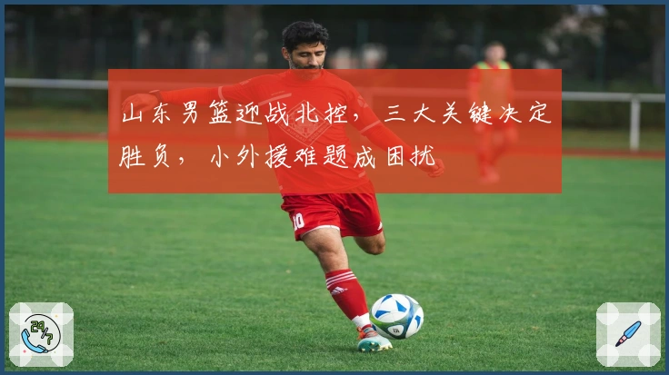 山东男篮迎战北控，三大关键决定胜负，小外援难题成困扰