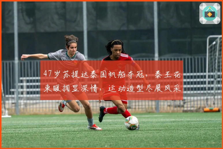 47岁苏提达泰国帆船夺冠，泰王花束暖拥显深情，运动造型尽展风采