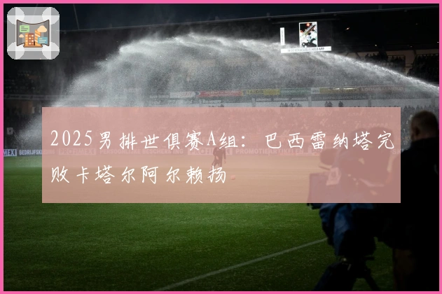 2025男排世俱赛A组：巴西雷纳塔完败卡塔尔阿尔赖扬